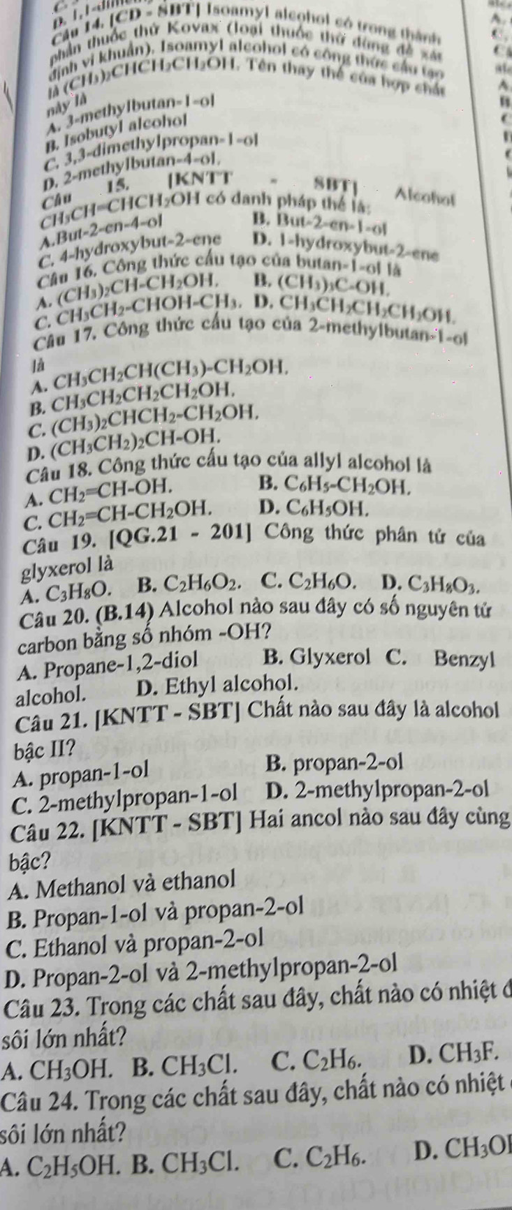 Cầu 14, [CD - SBT] Isoamyl aleohol có trong thành
chân thuốc thứ Kovax (loại thuộc thờ dùng đề xán C
định vi khuẩn). Isoamyl alcohol có công thức cầu tạo
là (CH₃):CHCH₃₂CHOH. Tên thay thể của hợp chác
này là B
A. 3-methylbuta n=1-01
B. Isobutyl alcohol
C. 3,3-dimethylpro oan=1-ol

D. 2-methylbut n-4-61.
15. |KNTT " SBT] Alcohot
Chu
CH _3CH=CHCH_2OH có danh pháp thể là:
A But-2-en-4=0
B. 13ut-2-en-1=01
C. 4-hydroxybut-2-ene D. 1-hydroxyt wt-2-ene
Cầu 16, Công thức cầu tạo của butar =1= ol là
A. (CH_3)_2CH-CH_2OH. B.
D.CH_3CH_2CH_2CH_2OH.
C. CH_3CH_2-CHOH-CH_3. (CH_3)_3C_-OH.
Câu 17, Công thức cấu tạo của 2-methylbutan-1-o
là
A. CH_3CH_2CH(CH_3)-CH_2OH,
B. CH_3CH_2CH_2CH_2OH,
C. (CH_3)_2CHCH_2-CH_2OH,
D. (CH_3CH_2)_2CH=OH
Câu 18. Công thức cấu tạo của allyl alcohol là
A. CH_2=CH-OH.
B. C_6H_5-CH_2OH,
C. CH_2=CH-CH_2OH. D. C_6H_5OH.
Câu 19. [QG.21-201] Công thức phân tử của
glyxerol là
A. C_3H_8O. B. C_2H_6O_2 C. C_2H_6O. D. C_3H_8O_3.
Câu 20.(B.14) Alcohol nào sau đây có số nguyên tử
carbon bằng số nhóm -OH?
A. Propane-1,2-diol B. Glyxerol C. Benzyl
alcohol. D. Ethyl alcohol.
Cầu 21. [KNTT - SBT] Chất nào sau đây là alcohol
bậc II?
A. propan-1-ol
B. propan-2-ol
C. 2-methylpropan-1-ol D. 2-methylpropan-2-ol
Câu 22. [KNTT - SBT] Hai ancol nào sau đây cùng
bậc?
A. Methanol và ethanol
B. Propan-1-ol và propan-2-ol
C. Ethanol và propan-2-ol
D. Propan-2-ol và 2-methylpropan-2-ol
Câu 23. Trong các chất sau đây, chất nào có nhiệt ở
sôi lớn nhất?
A. CH_3OH B. CH_3Cl. C. C_2H_6. D. CH_3F.
Câu 24. Trong các chất sau đây, chất nào có nhiệt
sôi lớn nhất?
A. C_2H_5OH. . B CH_3Cl. C. C_2H_6. D. CH_3OI