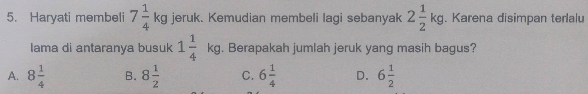 Haryati membeli 7 1/4 kg jeruk. Kemudian membeli lagi sebanyak 2 1/2 kg. Karena disimpan terlalu
lama di antaranya busuk 1 1/4 kg. Berapakah jumlah jeruk yang masih bagus?
A. 8 1/4  8 1/2  6 1/4  D. 6 1/2 
B.
C.