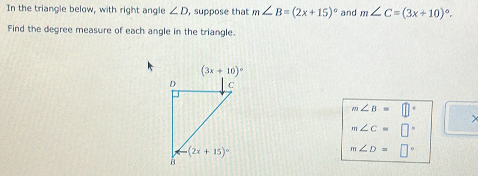 In the triangle below, with right angle ∠ D , suppose that m∠ B=(2x+15)^circ  and m∠ C=(3x+10)^circ .
Find the degree measure of each angle in the triangle.
m∠ B=□°
m∠ C=□°
m∠ D=□°