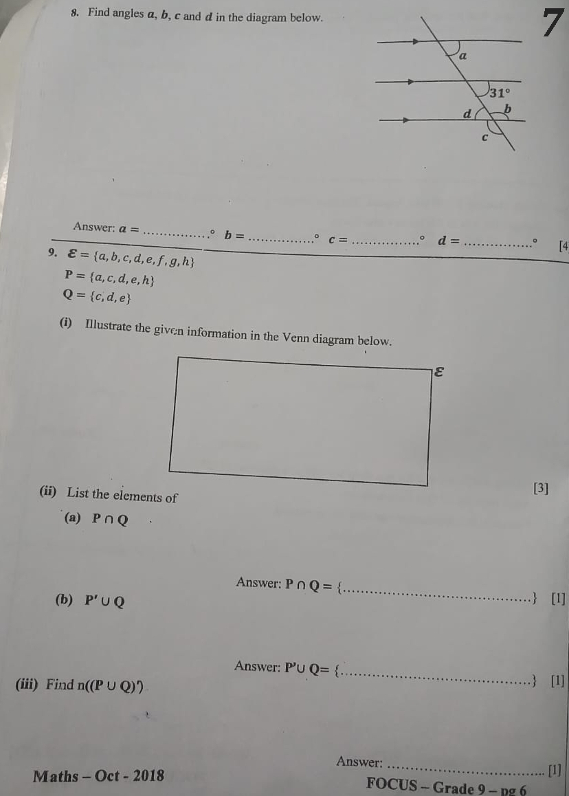 Find angles a, b, c and d in the diagram below.
7
Answer: a= _。 b= _。 c= _。 d= _ [4
。
9. varepsilon = a,b,c,d,e,f,g,h
P= a,c,d,e,h
Q= c,d,e
(i) Illustrate the given information in the Venn diagram below.
(ii) List the elements of[3]
(a) P∩ Q
Answer: P∩ Q= _
(b) P'∪ Q  [1]
Answer: P'∪ Q= _ [1]
(iii) Find n((P∪ Q)')
Answer:_
[1]
Maths - Oct - 2018  FOCUS - Grade 9 - pg 6