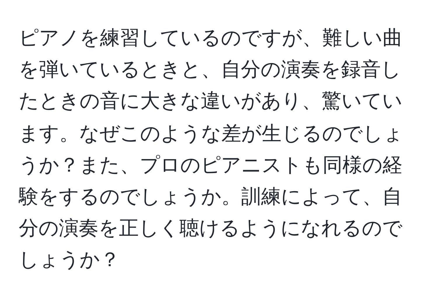 ピアノを練習しているのですが、難しい曲を弾いているときと、自分の演奏を録音したときの音に大きな違いがあり、驚いています。なぜこのような差が生じるのでしょうか？また、プロのピアニストも同様の経験をするのでしょうか。訓練によって、自分の演奏を正しく聴けるようになれるのでしょうか？