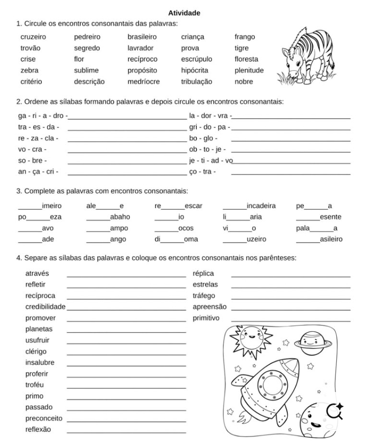 Atividade 
1. Circule os encontros consonantais das palavras: 
cruzeiro pedreiro brasileiro criança frango 
trovão segredo lavrador prova tigre 
crise flor recíproco escrúpulo floresta 
zebra sublime propósito hipócrita plenitude 
critério descrição medríocre tribulação nobre 
2. Ordene as sílabas formando palavras e depois circule os encontros consonantais: 
ga - ri - a - dro -_ la - dor - vra -_ 
tra - es - da - _gri - do - pa -_ 
re - za - cla - _bo - glo -_ 
vo - cra - _ob - to - je -_ 
so - bre - _je - ti - ad - vo_ 
an - ça - cri - _ço - tra -_ 
3. Complete as palavras com encontros consonantais: 
_imeiro ale_ e re_ escar _incadeira pe_ a 
po _eza _abaho _io li_ aria _esente 
_avo _ampo _ocos vi_ o pala_ 
_ade _ango di_ oma _uzeiro _asileiro 
4. Separe as sílabas das palavras e coloque os encontros consonantais nos parênteses: 
através _réplica_ 
refletir _estrelas_ 
recíproca _tráfego_ 
credibilidade _apreensão_ 
promover _primitivo_ 
planetas_ 
usufruir_ 
clérigo_ 
insalubre 
_ 
proferir_ 
troféu 
_ 
primo 
_ 
passado_ 
preconceito_ 
reflexão_