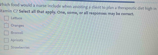 Which food would a nurse include when assisting a client to plan a therapeutic diet high in
itamin C? Select all that apply. One, some, or all responses may be correct.
Lettuce
Oranges
Broccoli
Apricots
Strawberries