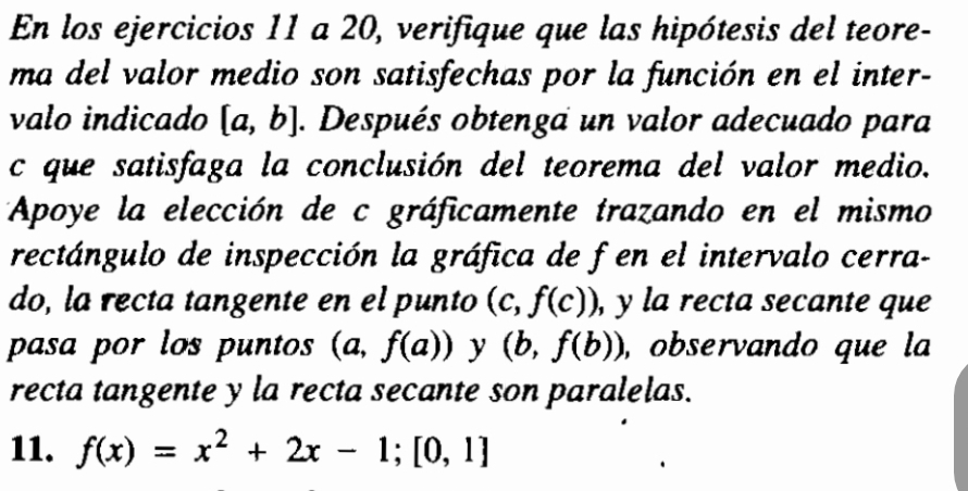 En los ejercicios 11 a 20, verifique que las hipótesis del teore- 
ma del valor medio son satisfechas por la función en el inter- 
valo indicado [a,b]. Después obtenga un valor adecuado para 
c que satisfaga la conclusión del teorema del valor medio. 
Apoye la elección de c gráficamente trazando en el mismo 
rectángulo de inspección la gráfica de f en el intervalo cerra- 
do, la recta tangente en el punto (c,f(c)) , y la recta secante que 
pasa por los puntos (a, f(a)) ^ y (b,f(b)) ,observando que la 
recta tangente y la recta secante son paralelas. 
11. f(x)=x^2+2x-1; [0,1]