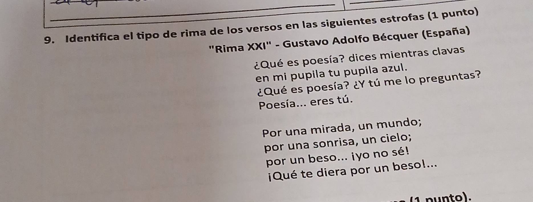 Identifica el tipo de rima de los versos en las siguientes estrofas (1 punto) 
"Rima XXI" - Gustavo Adolfo Bécquer (España) 
¿Qué es poesía? dices mientras clavas 
en mi pupila tu pupila azul. 
¿Qué es poesía? ¿Y tú me lo preguntas? 
Poesía... eres tú. 
Por una mirada, un mundo; 
por una sonrisa, un cielo; 
por un beso... iyo no sé! 
¡Qué te diera por un beso!... 
n n to).