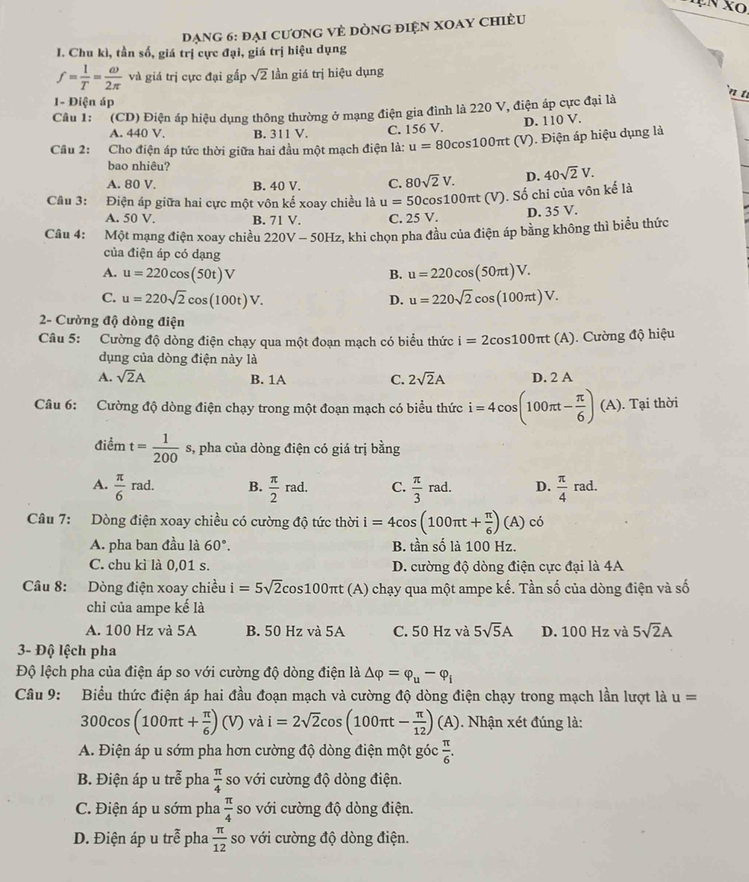 đạng 6: đại cương vẻ dòng điện xOay chiều
I. Chu kì, tần số, giá trị cực đại, giá trị hiệu dụng
f= 1/T = omega /2π   và giá trị cực đại gấp sqrt(2) lần giá trị hiệu dụng
`n t
1- Điện áp
Câu 1: (CD) Điện áp hiệu dụng thông thường ở mạng điện gia đình là 220 V, điện áp cực đại là
A. 440 V. B. 311 V. C. 156 V. D. 110 V.
Cầu 2: Cho điện áp tức thời giữa hai đầu một mạch điện là: u=80cos 10 0πt (V). Điện áp hiệu dụng là
bao nhiêu?
A. 80 V. B. 40 V. C. 80sqrt(2)V. D. 40sqrt(2)V.
Cầu 3: Điện áp giữa hai cực một vôn kế xoay chiều là u=50c os100πt (V). Số chi của vôn kế là
A. 50 V. B. 71 V. C. 25 V. D. 35 V.
Câu 4: Một mạng điện xoay chiều 220V-50Hz , khi chọn pha đầu của điện áp bằng không thì biểu thức
của điện áp có dạng
A. u=220cos (50t)V u=220cos (50π t)V.
B.
C. u=220sqrt(2)cos (100t)V. u=220sqrt(2)cos (100π t)V.
D.
2- Cường độ dòng điện
Câu 5: Cường độ dòng điện chạy qua một đoạn mạch có biểu thức i=2cos 100π t(A). Cường độ hiệu
dụng của dòng điện này là
A. sqrt(2)A B. 1A C. 2sqrt(2)A D. 2 A
Câu 6: Cường độ dòng điện chạy trong một đoạn mạch có biểu thức i=4cos (100π t- π /6 )(A).. Tại thời
điểm t= 1/200  s, pha của dòng điện có giá trị bằng
A.  π /6 rad.  π /2 rad.  π /3 rad.  π /4 rad.
B.
C.
D.
Câu 7: Dòng điện xoay chiều có cường độ tức thời i=4cos (100π t+ π /6 )(A)co
A. pha ban đầu là 60°. B. tần số là 100 Hz.
C. chu kì là 0,01 s. D. cường độ dòng điện cực đại là 4A
Câu 8: Dòng điện xoay chiều i=5sqrt(2)cos 100π t(A) chạy qua một ampe kế. Tần số của dòng điện và số
chỉ của ampe kế là
A. 100 Hz và 5A B. 50 Hz và 5A C. 50 Hz và 5sqrt(5)A D. 100 Hz và 5sqrt(2)A
3- Độ lệch pha
Độ lệch pha của điện áp so với cường độ dòng điện là △ varphi =varphi _u-varphi _i
Câu 9: Biểu thức điện áp hai đầu đoạn mạch và cường độ dòng điện chạy trong mạch lần lượt là u=
300cos (100π t+ π /6 )(V) và i=2sqrt(2)cos (100π t- π /12 )(A) ). Nhận xét đúng là:
A. Điện áp u sớm pha hơn cường độ dòng điện một góc  π /6 .
B. Điện áp u trễ pha  π /4  so với cường độ dòng điện.
C. Điện áp u sớm pha  π /4  so với cường độ dòng điện.
D. Điện áp u trwidehat e pha  π /12  so với cường độ dòng điện.