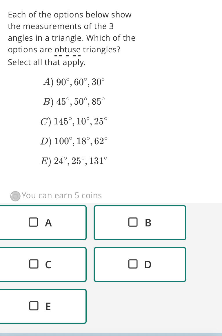 Each of the options below show
the measurements of the 3
angles in a triangle. Which of the
options are obtuse triangles?
Select all that apply.
A) 90°, 60°, 30°
B) 45°, 50°, 85°
C) 145°, 10°, 25°
D) 100°, 18°, 62°
E) 24°, 25°, 131°
You can earn 5 coins
A
B
C
D
E