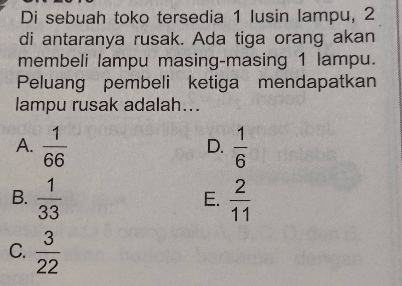 Di sebuah toko tersedia 1 lusin lampu, 2
di antaranya rusak. Ada tiga orang akan
membeli lampu masing-masing 1 lampu.
Peluang pembeli ketiga mendapatkan
lampu rusak adalah...
A.  1/66   1/6 
D.
B.  1/33 
E.  2/11 
C.  3/22 