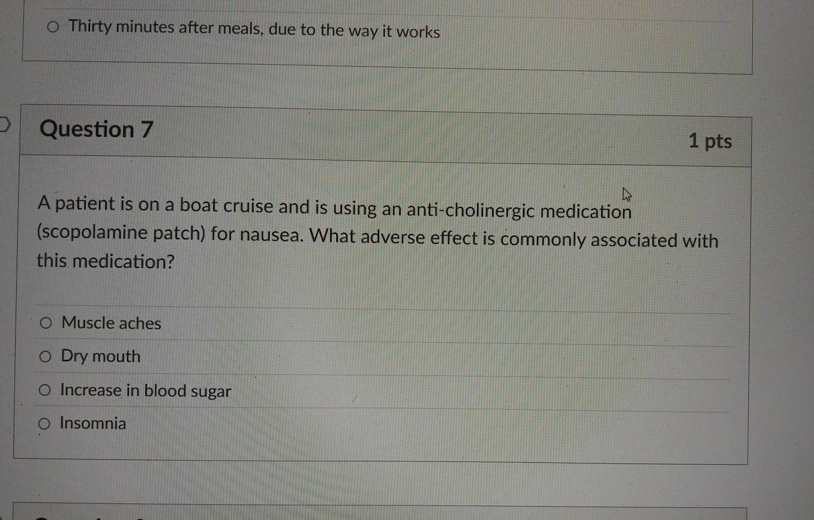 Thirty minutes after meals, due to the way it works
Question 7
1 pts
A patient is on a boat cruise and is using an anti-cholinergic medication
(scopolamine patch) for nausea. What adverse effect is commonly associated with
this medication?
Muscle aches
Dry mouth
Increase in blood sugar
Insomnia