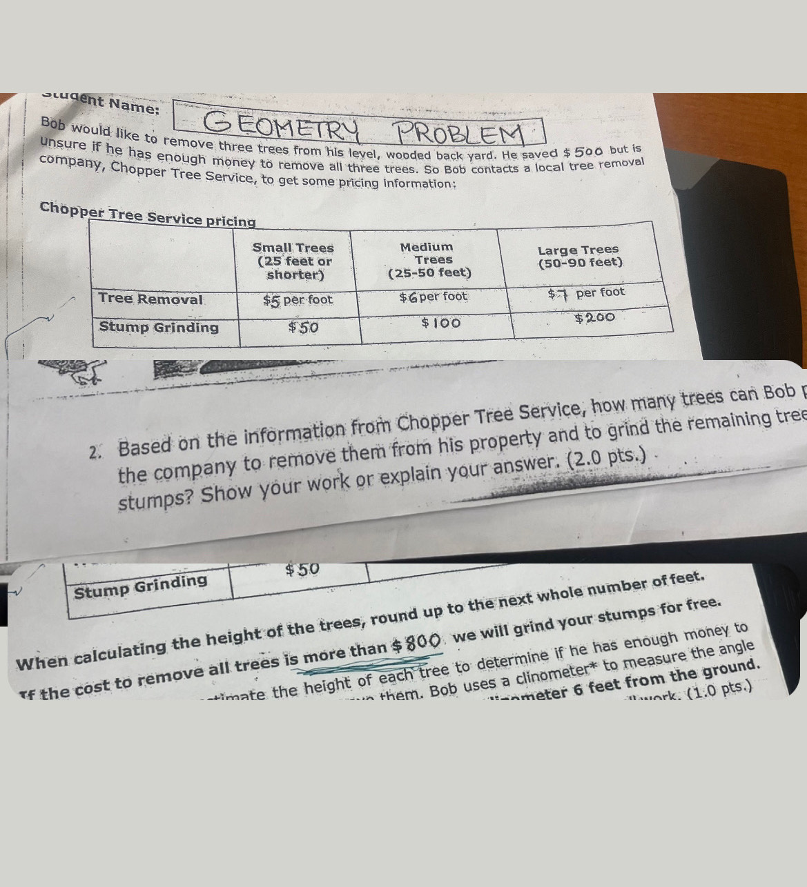 Nudent Name: 
Bob would like to remove three trees from his level, wooded back yard. He saved $ 500 but is 
unsure if he has enough money to remove all three trees. So Bob contacts a local tree removal 
company, Chopper Tree Service, to get some pricing information: 
Cho 
2. Based on the information from Chopper Tree Service, how many trees can Bob p 
the company to remove them from his property and to grind the remaining tree 
stumps? Show your work or explain your answer. (2.0 pts.)
$50
Stump Grinding 
When calculating the height of the trees, round up to the next whole number offeet. 
f the cost to remove all trees is more than $ 800 we will grind your stumps for free. 
h eight of each tree to determine if he has enough money to 
em. Bob uses a clinometer* to measure the angle
r feet from the ground. 
ork. (1.0 pts.)