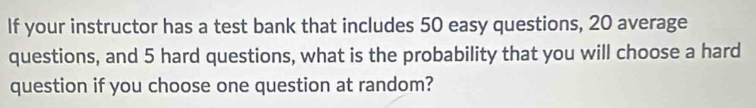 If your instructor has a test bank that includes 50 easy questions, 20 average 
questions, and 5 hard questions, what is the probability that you will choose a hard 
question if you choose one question at random?