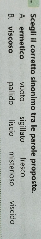 Scegli il corretto sinonimo tra le parole proposte.
A. ermetico vuoto sigillato fresco
B. viscoso pallido liscio misterioso viscido