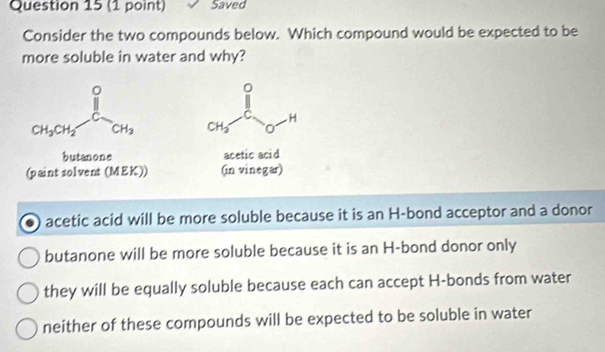 Saved
Consider the two compounds below. Which compound would be expected to be
more soluble in water and why?
CH_3-Cl_O-H
butanone acetic acid
(paint solvent (MEK)) (in vinegar)
acetic acid will be more soluble because it is an H-bond acceptor and a donor
butanone will be more soluble because it is an H-bond donor only
they will be equally soluble because each can accept H-bonds from water
neither of these compounds will be expected to be soluble in water