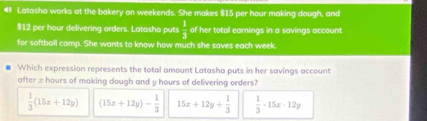 Latasha works at the bakery on weekends. She makes $15 per hour making dough, and
$12 per hour delivering orders. Latasha puts  1/3  of her total earnings in a savings account
for softball camp. She wants to know how much she saves each week.
Which expression represents the total amount Latasha puts in her savings account
after x hours of making dough and y hours of delivering orders?
 1/3 (15x+12y) (15x+12y)- 1/3  15x+12y+ 1/3   1/3 · 15x· 12y