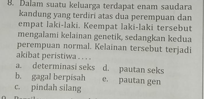 Dalam suatu keluarga terdapat enam saudara
kandung yang terdiri atas dua perempuan dan
empat laki-laki. Keempat laki-laki tersebut
mengalami kelainan genetik, sedangkan kedua
perempuan normal. Kelainan tersebut terjadi
akibat peristiwa . . . .
a. determinasi seks d. pautan seks
b. gagal berpisah e. pautan gen
c. pindah silang