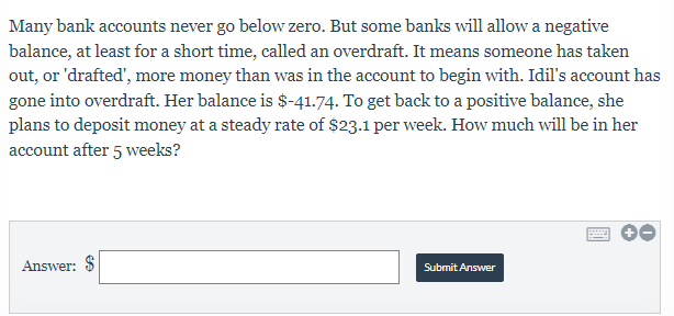 Many bank accounts never go below zero. But some banks will allow a negative 
balance, at least for a short time, called an overdraft. It means someone has taken 
out, or 'drafted', more money than was in the account to begin with. Idil's account has 
gone into overdraft. Her balance is $-41.74. To get back to a positive balance, she 
plans to deposit money at a steady rate of $23.1 per week. How much will be in her 
account after 5 weeks? 
Answer: $□ Submit Answer