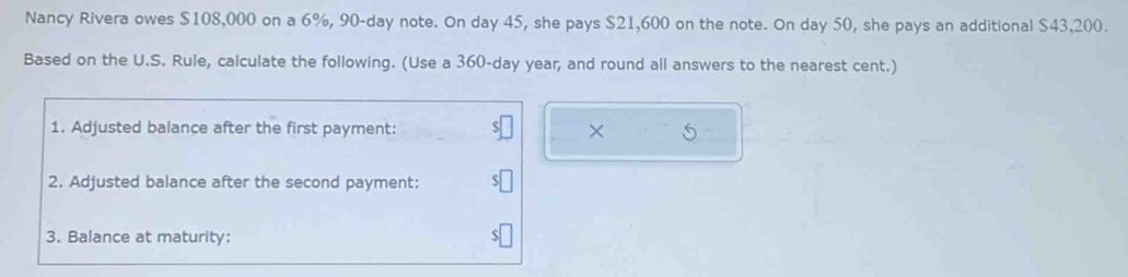 Nancy Rivera owes $108,000 on a 6%, 90-day note. On day 45, she pays $21,600 on the note. On day 50, she pays an additional $43,200. 
Based on the U.S. Rule, calculate the following. (Use a 360-day year, and round all answers to the nearest cent.) 
1. Adjusted balance after the first payment: × 
2. Adjusted balance after the second payment: 
3. Balance at maturity: