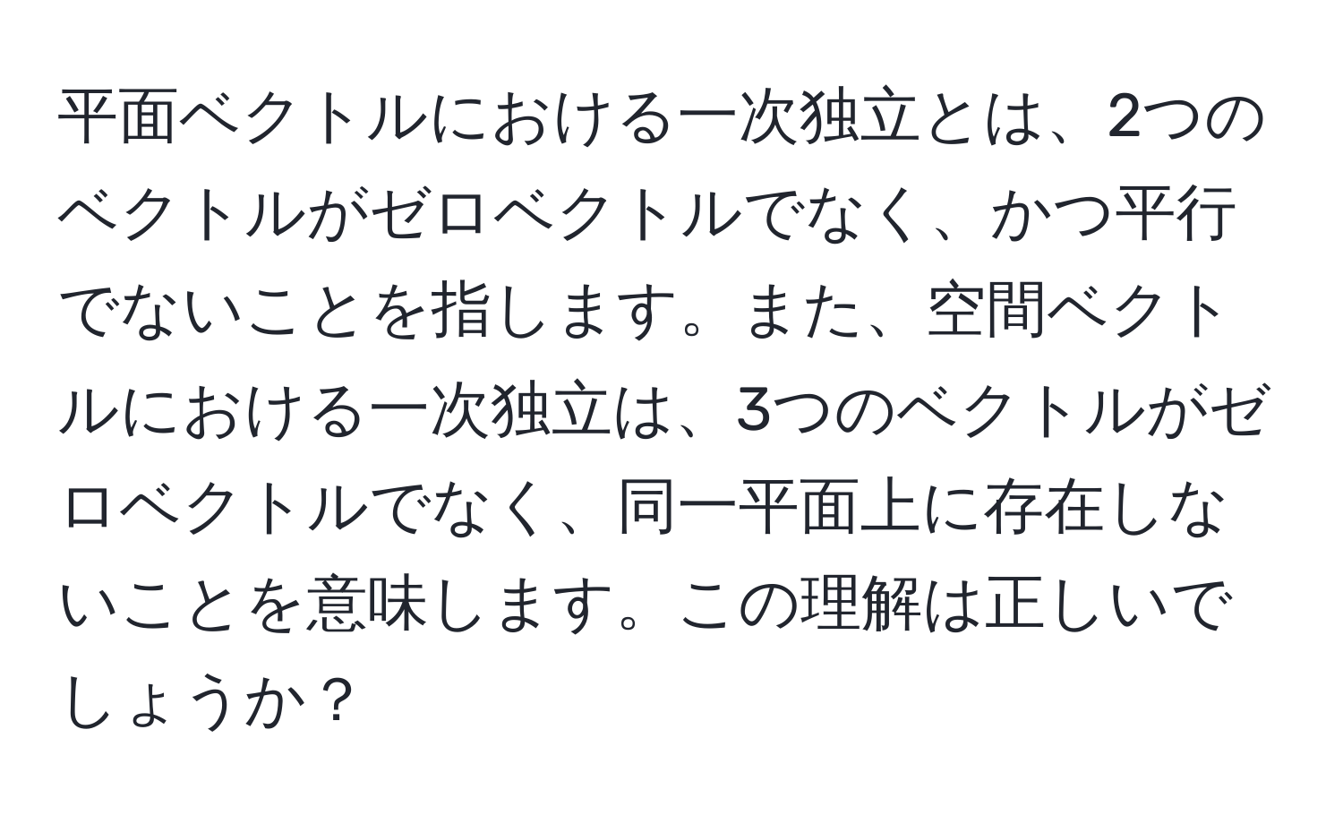 平面ベクトルにおける一次独立とは、2つのベクトルがゼロベクトルでなく、かつ平行でないことを指します。また、空間ベクトルにおける一次独立は、3つのベクトルがゼロベクトルでなく、同一平面上に存在しないことを意味します。この理解は正しいでしょうか？