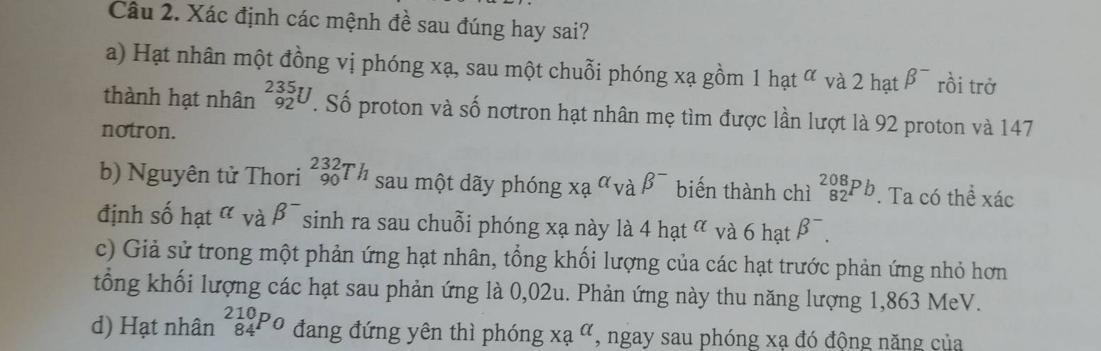 Xác định các mệnh đề sau đúng hay sai? 
a) Hạt nhân một đồng vị phóng xạ, sau một chuỗi phóng xạ gồm 1hat^(alpha) và 2 hạt beta^- rồi trở 
thành hạt nhân _(92)^(235)U. Số proton và số nơtron hạt nhân mẹ tìm được lần lượt là 92 proton và 147
notron. 
b) Nguyên tử Thori _(90)^(232)Th sau một dãy phóng xa^(alpha)vabeta^- biến thành chì _(82)^(208)Pb. Ta có thể xác
định số hạt α và B^- sinh ra sau chuỗi phóng xạ này là 4 +hat^(alpha) và 6 hạt beta^-. 
c) Giả sử trong một phản ứng hạt nhân, tổng khối lượng của các hạt trước phản ứng nhỏ hơn 
tổng khối lượng các hạt sau phản ứng là 0,02u. Phản ứng này thu năng lượng 1,863 MeV. 
d) Hạt nhân _(84)^(210)P_0 đang đứng yên thì phóng xa^(alpha) , ngay sau phóng xạ đó động năng của