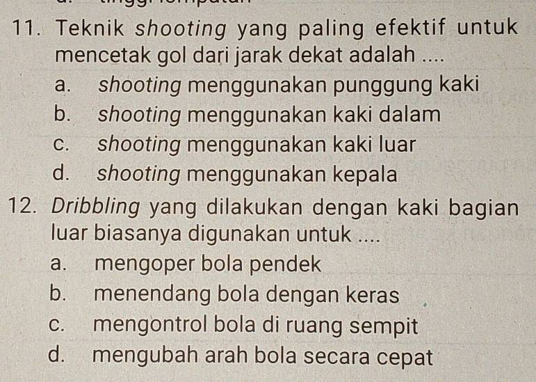 Teknik shooting yang paling efektif untuk
mencetak gol dari jarak dekat adalah ....
a. shooting menggunakan punggung kaki
b. shooting menggunakan kaki dalam
c. shooting menggunakan kaki luar
d. shooting menggunakan kepala
12. Dribbling yang dilakukan dengan kaki bagian
luar biasanya digunakan untuk ....
a. mengoper bola pendek
b. menendang bola dengan keras
c. mengontrol bola di ruang sempit
d. mengubah arah bola secara cepat