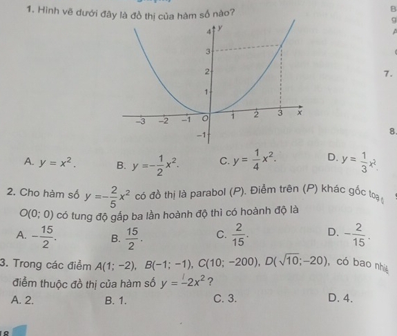 Hình vẽ dưới đây là đồ thị của hàm số nào? 9
A
7.
8.
A. y=x^2. B. y=- 1/2 x^2. C. y= 1/4 x^2. D. y= 1/3 x^2. 
2. Cho hàm số y=- 2/5 x^2 có đồ thị là parabol (P). Điểm trên (P) khác gốc toa_0
O(0;0) có tung độ gấp ba lần hoành độ thì có hoành độ là
D.
A. - 15/2 . B.  15/2 . C.  2/15 . - 2/15 . 
3. Trong các điểm A(1;-2), B(-1;-1), C(10;-200), D(sqrt(10);-20) , có bao nhiệ
điểm thuộc đồ thị của hàm số y=-2x^2 ?
A. 2. B. 1. C. 3. D. 4.