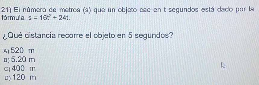 El número de metros (s) que un objeto cae en t segundos está dado por la
fórmula s=16t^2+24t. 
¿Qué distancia recorre el objeto en 5 segundos?
A) 520 m
B) 5.20 m
c) 400 m
d) 120 m
