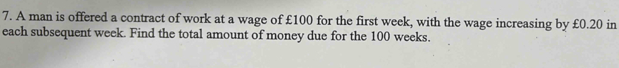 A man is offered a contract of work at a wage of £100 for the first week, with the wage increasing by £0.20 in 
each subsequent week. Find the total amount of money due for the 100 weeks.