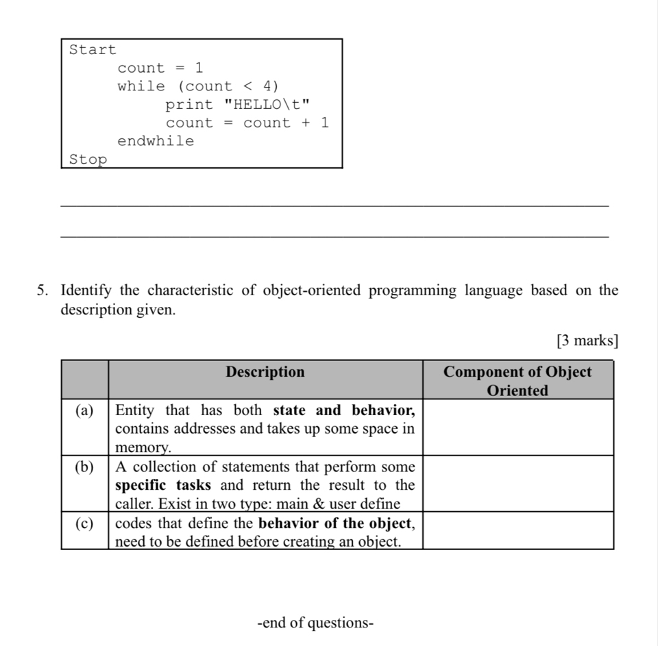 Start 
count =1
while (count < 4) 
print "HELL 01t' 
count =count+1
endwhile 
Stop 
_ 
_ 
5. Identify the characteristic of object-oriented programming language based on the 
description given. 
[3 marks] 
-end of questions-