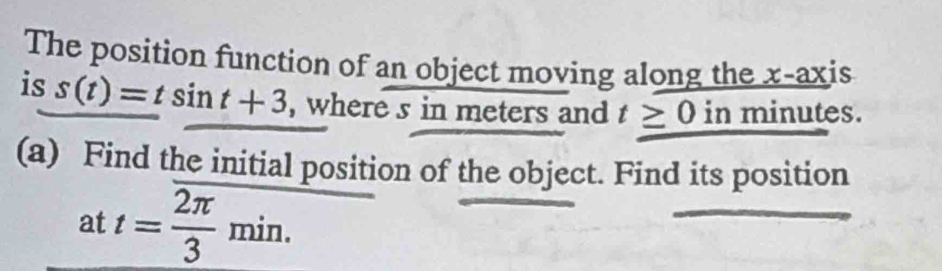 The position function of an object moving along the x-axis 
is s(t)=tsin t+3 , where s in meters and t≥ 0 in minutes. 
(a) Find the initial position of the object. Find its position 
at t= 2π /3 min.