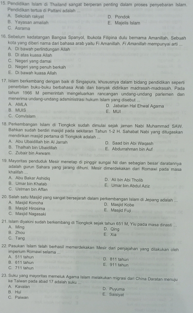 Pendidikan Islam di Thailand sangat berperan penting dalam proses penyebaran Islam.
Pendidikan tertua di Pattani adalah ...
A. Sekolah rakyat D. Pondok
B. Yayasan amaliah E. Majelis Islam
C. Asrama
16. Sebelum kedatangan Bangsa Spanyol, Ibukota Filipina dulu bernama Amanillah. Sebuah
kota yang diberi nama dari bahasa arab yaitu Fi Amanillah. Fi Amanillsh mempunyai arti ...
A. Di bawah perlindungan Allah
B. Di atas kuasa Allah
C. Negeri yang damai
D. Negeri yang penuh berkah
E. Di bawah kuasa Allah
17. Islam berkembang dengan baik di Singapura, khususnya dalam bidang pendidikan seperti
penerbitan buku-buku berbahasa Arab dan banyak didirikan madrasah-madrasah. Pada
tahun 1966 M pemerintah mengeluarkan rancangan undang-undang parlemen dan
menerima undang-undang adsministrasi hukum Islam yang disebut ...
A.AMILA D. Jabatan Hal Ehwal Agama
B. MUIS E. MUI
C. ConvIsiam
18. Perkembangan Islam di Tiongkok sudah dimulai sejak jaman Nabi Muhammad SAW.
Bahkan sudah berdiri masjid pada sekitaran Tahun 1-2 H. Sahabat Nabi yang ditugaskan
mendirikan masjid pertama di Tiongkok adalah ...
A. Abu Ubaidillah bin Al Jarrah D. Saad bin Abi Waqash
B. Thalhah bin Ubaidillah E. Abdurrahman bin Auf
C. Zubair bin Awwam
19. Mayoritas penduduk Mesir menetap di pinggir sungai Nil dan sebagian besar daratannya
adalah gurun Sahara yang jarang dihuni. Mesir dimerdekakan dari Romawi pada masa
khalifah ...
A. Abu Bakar Ashidiq D. Ali bin Abi Tholib
B. Umar bin Khatab
C. Ustman bin Affan E. Umar bin Abdul Aziz
20. Salah satu Masjid yang sangat bersejarah dalam perkembangan Islam di Jepang adalah ...
A. Masjid Konoha D. Masjid Kobe
B. Masjid Hirosima
C. Masjid Nagasaki E. Masjid Fuji
21. Islam diyakini sudah berkembang di Tiongkok sejak tahun 651 M, Yiu pada masa dinasti ...
A. Ming D. Qing
B. Zhou E.Xia
C. Tang
22. Pasukan Islam telah berhasil memerdekakan Mesir dani penjajahan yang dilakukan oleh
imperium Romawi selama ...
A. 511 tahun D. 811 tahun
B. 611 tahun E. 911 tahun
C. 711 tahun
23. Suku yang mayoritas memeluk Agama Isiam melakukan migrasi dari China Daratan menuju
ke Taiwan pada abad 17 adalah suku ..
A. Kavalan D. Puyuma
B. Hui E. Saisiyat
C. Paiwan