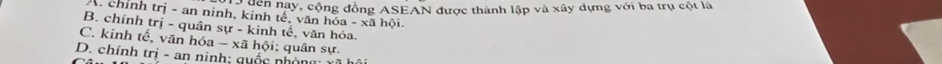 đến nay, cộng đồng ASEAN được thành lập và xây dựng với ba trụ cột là
A. chính trị - an ninh, kinh tế, văn hóa - xã hội.
B. chính trị - quân sự - kinh tế, văn hóa.
C. kinh tế, văn hóa - xã hội; quân sự.
D. chính trị - an ninh; quốc nhòng: