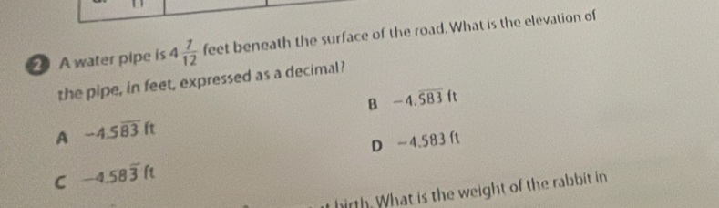 A water pipe is 4 7/12  feet beneath the surface of the road. What is the elevation of
the pipe, in feet, expressed as a decimal?
B -4.overline 583ft
A -4.5overline 83ft
D −4.583 ft
C -4.58overline 3ft
hirth. What is the weight of the rabbit in