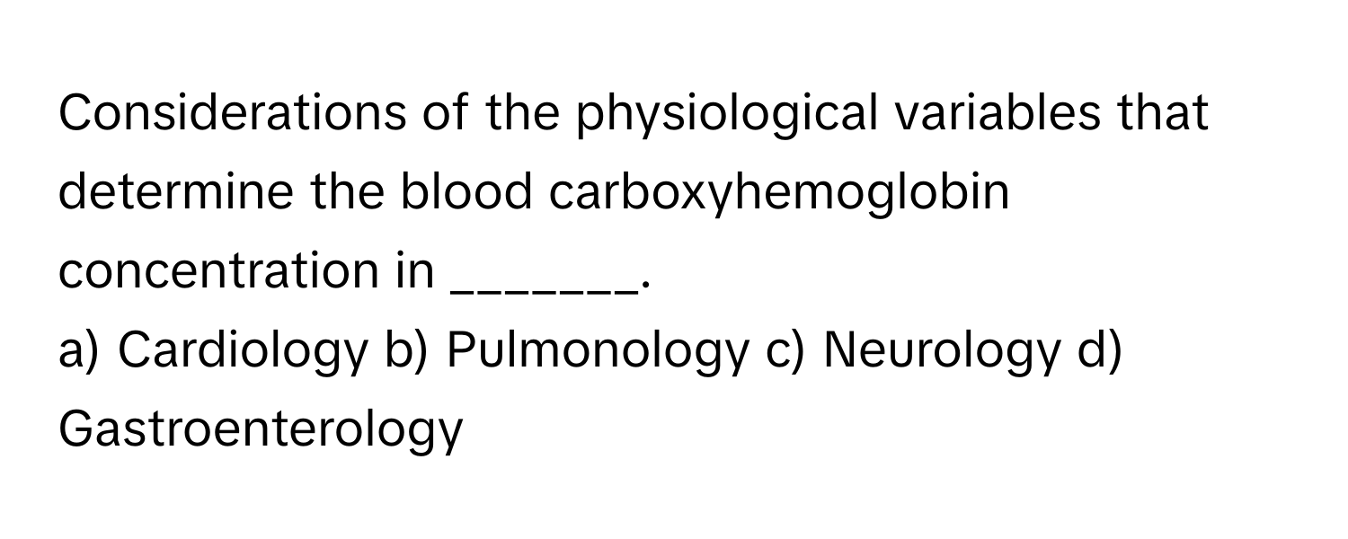 Considerations of the physiological variables that determine the blood carboxyhemoglobin concentration in _______.

a) Cardiology b) Pulmonology c) Neurology d) Gastroenterology