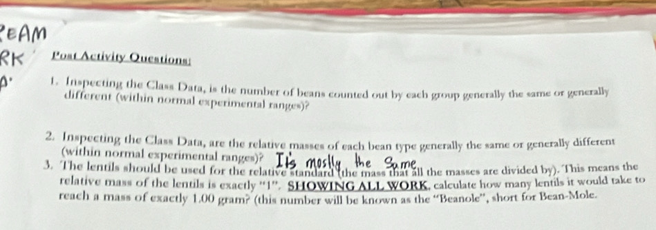 Post Activity Questions: 
t. Inspecting the Class Data, is the number of beans counted out by each group generally the same or generally 
different (within normal experimental ranges)? 
2. Inspecting the Class Data, are the relative masses of each bean type generally the same or generally different 
(within normal experimental ranges)? 
3. The lentils should be used for the relative standard (the mass that all the masses are divided by). This means the 
relative mass of the lentils is exactly “ 1 ”. SHOWING ALL WORK, calculate how many lentils it would take to 
reach a mass of exactly 1.00 gram? (this number will be known as the “Beanole”, short for Bean-Mole.