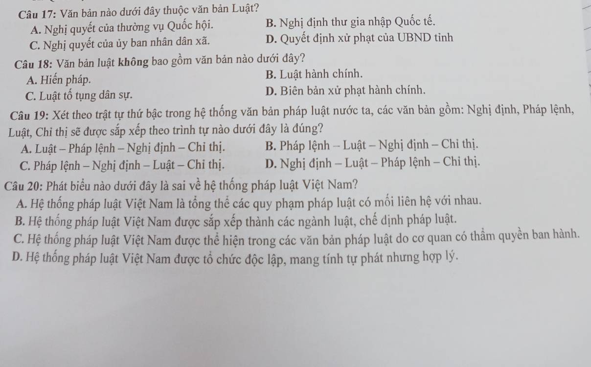 Văn bản nào dưới đây thuộc văn bản Luật?
A. Nghị quyết của thường vụ Quốc hội. B. Nghị định thư gia nhập Quốc tế.
C. Nghị quyết của ủy ban nhân dân xã. D. Quyết định xử phạt của UBND tinh
Câu 18: Văn bản luật không bao gồm văn bản nào dưới đây?
A. Hiến pháp. B. Luật hành chính.
C. Luật tố tụng dân sự. D. Biên bản xử phạt hành chính.
Câu 19: Xét theo trật tự thứ bậc trong hệ thống văn bản pháp luật nước ta, các văn bản gồm: Nghị định, Pháp lệnh,
Luật, Chỉ thị sẽ được sắp xếp theo trình tự nào dưới đây là đúng?
A. Luật - Pháp lệnh - Nghị định - Chỉ thị. B. Pháp lệnh - Luật - Nghị định - Chỉ thị.
C. Pháp lệnh - Nghị định - Luật - Chi thị. D. Nghị định - Luật - Pháp lệnh - Chỉ thị.
Câu 20: Phát biểu nào dưới đây là sai về hệ thống pháp luật Việt Nam?
A. Hệ thống pháp luật Việt Nam là tổng thể các quy phạm pháp luật có mối liên hệ với nhau.
B. Hệ thống pháp luật Việt Nam được sắp xếp thành các ngành luật, chế dịnh pháp luật.
C. Hệ thống pháp luật Việt Nam được thể hiện trong các văn bản pháp luật do cơ quan có thầm quyền ban hành.
D. Hệ thống pháp luật Việt Nam được tổ chức độc lập, mang tính tự phát nhưng hợp lý.