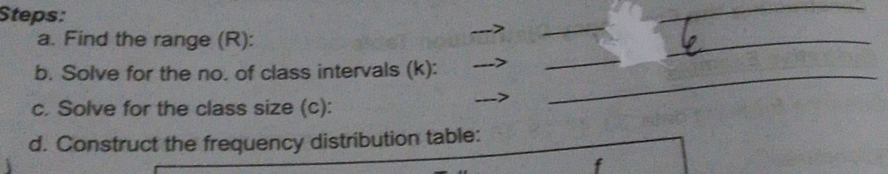 Steps: 
_ 
_ 
a. Find the range (R): 
_ 
b. Solve for the no. of class intervals (k):_ 
_ 
_ 
c. Solve for the class size (c): 
d. Construct the frequency distribution table:
f