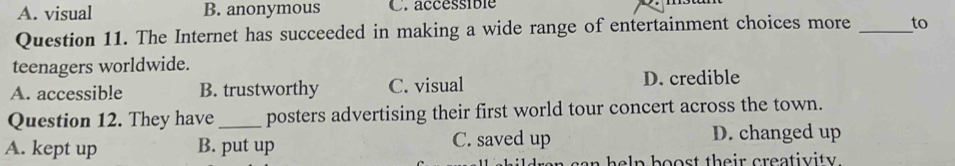 A. visual B. anonymous C. accéssible
Question 11. The Internet has succeeded in making a wide range of entertainment choices more _to
teenagers worldwide.
A. accessible B. trustworthy C. visual D. credible
Question 12. They have _posters advertising their first world tour concert across the town.
A. kept up B. put up C. saved up D. changed up