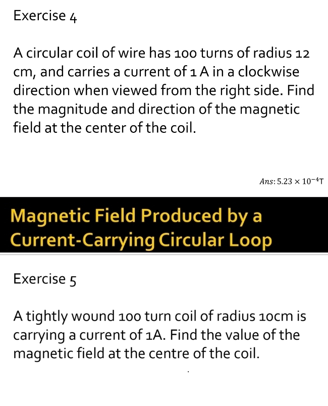 A circular coil of wire has 100 turns of radius 12
cm, and carries a current of 1 A in a clockwise 
direction when viewed from the right side. Find 
the magnitude and direction of the magnetic 
field at the center of the coil. 
Ans: 5.23* 10^(-4)T
Magnetic Field Produced by a 
Current-Carrying Circular Loop 
Exercise 5 
A tightly wound 100 turn coil of radius 10cm is 
carrying a current of 1A. Find the value of the 
magnetic field at the centre of the coil.