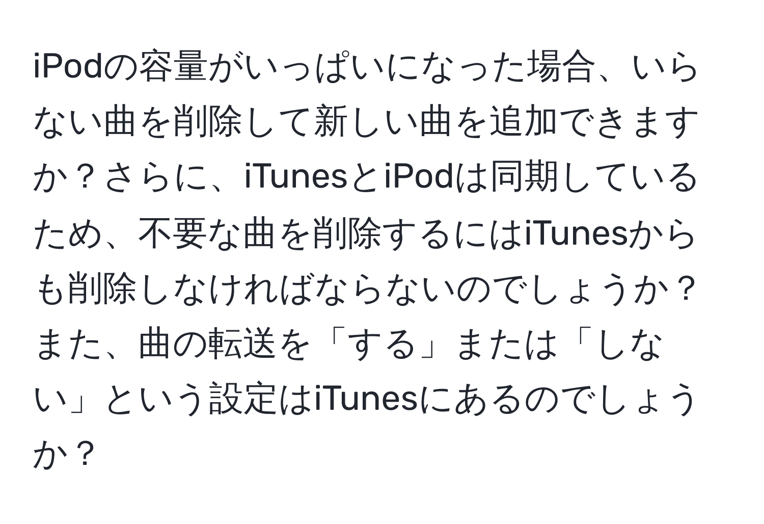 iPodの容量がいっぱいになった場合、いらない曲を削除して新しい曲を追加できますか？さらに、iTunesとiPodは同期しているため、不要な曲を削除するにはiTunesからも削除しなければならないのでしょうか？また、曲の転送を「する」または「しない」という設定はiTunesにあるのでしょうか？