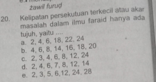 żawil furuḍ
20. Kelipatan persekutuan terkecil atau akar
masalah dalam ilmu faraid hanya ada
tujuh, yaitu ....
a⩽ 2, 4, 6, 18, 22, 24
b. 4, 6, 8, 14, 16, 18, 20
c. 2, 3, 4, 6, 8, 12, 24
d. 2, 4, 6, 7, 8, 12, 14
e. 2, 3, 5, 6, 12, 24, 28