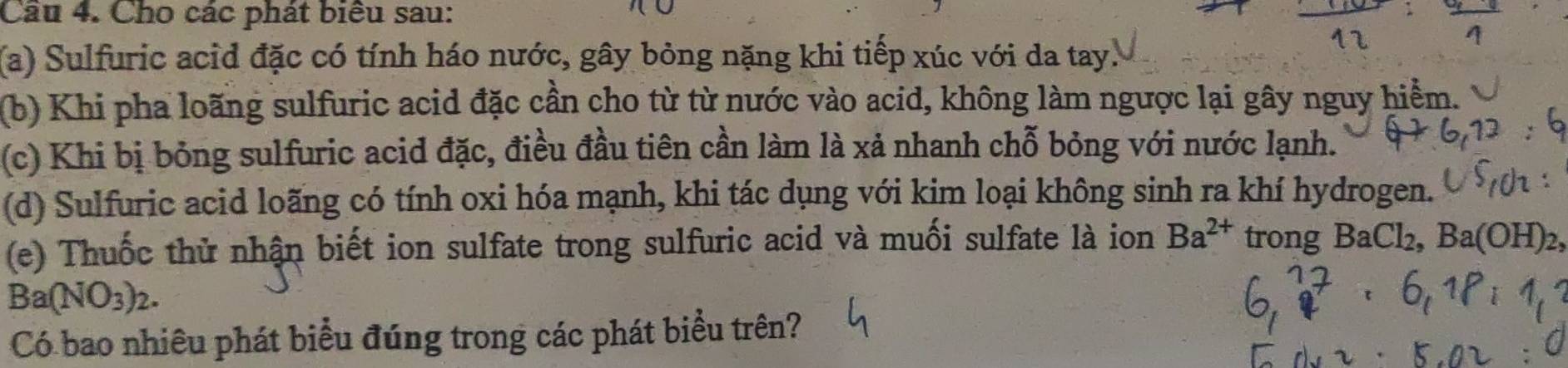 Cho các phát biểu sau: 
(a) Sulfuric acid đặc có tính háo nước, gây bỏng nặng khi tiếp xúc với da tay. 
(b) Khi pha loãng sulfuric acid đặc cần cho từ từ nước vào acid, không làm ngược lại gây nguy hiểm. 
(c) Khi bị bỏng sulfuric acid đặc, điều đầu tiên cần làm là xả nhanh chỗ bỏng với nước lạnh. 
(d) Sulfuric acid loãng có tính oxi hóa mạnh, khi tác dụng với kim loại không sinh ra khí hydrogen. 
(e) Thuốc thử nhận biết ion sulfate trong sulfuric acid và muối sulfate là ion Ba^(2+) trong BaCl_2, Ba(OH)_2,
Ba(NO_3)_2. 
Có bao nhiêu phát biểu đúng trong các phát biểu trên?