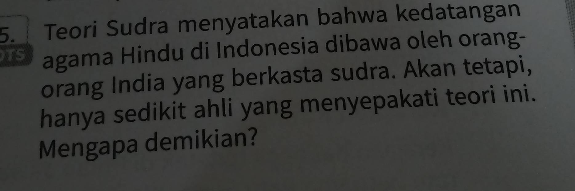 Teori Sudra menyatakan bahwa kedatangan 
TS agama Hindu di Indonesia dibawa oleh orang- 
orang India yang berkasta sudra. Akan tetapi, 
hanya sedikit ahli yang menyepakati teori ini. 
Mengapa demikian?