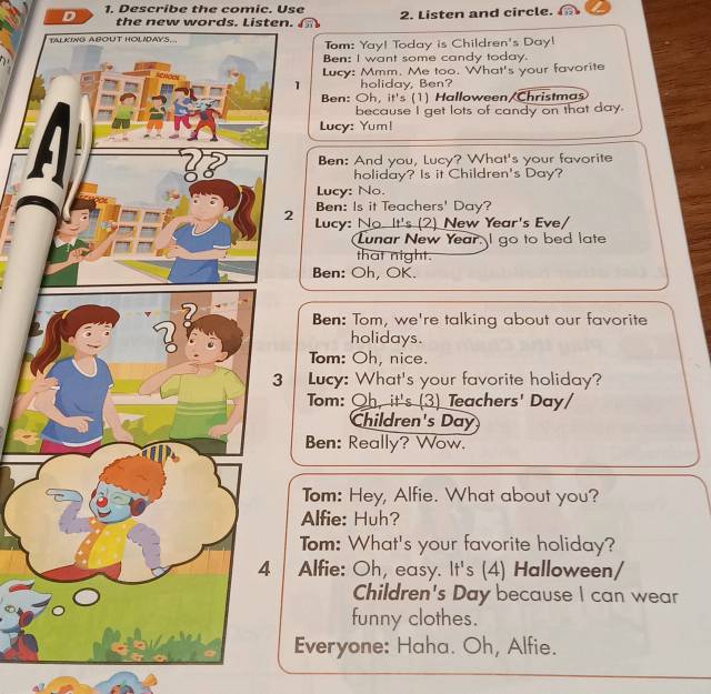 Describe the comic. Use 2. Listen and circle. 
the new words. Listen. 
Tom: Yay! Today is Children's Day! 
Ben: I want some candy today. 
Lucy: Mmm. Me too. What's your favorite 
1 holiday, Ben? 
Ben: Oh, it's (1) Halloween/Christmas 
because I get lots of candy on that day. 
Lucy: Yum! 
Ben: And you, Lucy? What's your favorite 
holiday? Is it Children's Day? 
Lucy: No. 
Ben: Is it Teachers' Day? 
2 Lucy: No It's (2) New Year's Eve/ 
Lunar New Year. I go to bed late 
that night. 
Ben: Oh, OK. 
Ben: Tom, we're talking about our favorite 
holidays. 
Tom: Oh, nice. 
3 Lucy: What's your favorite holiday? 
Tom: Oh, it's (3) Teachers' Day/ 
Children's Day 
Ben: Really? Wow. 
Tom: Hey, Alfie. What about you? 
Alfie: Huh? 
Tom: What's your favorite holiday? 
| Alfie: Oh, easy. It's (4) Halloween/ 
Children's Day because I can wear 
funny clothes. 
Everyone: Haha. Oh, Alfie.