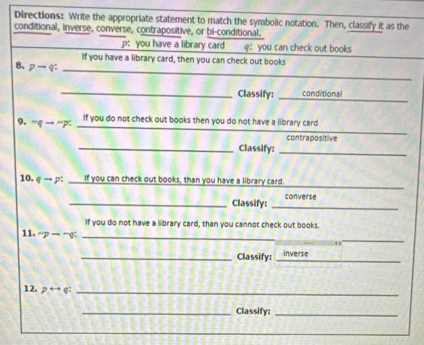 Directions: Write the appropriate statement to match the symbolic notation. Then, classify it as the 
conditional, inverse, converse, contrapositive, or bi-conditional. 
p: you have a library card g: you can check out books 
_ 
If you have a library card, then you can check out books 
8. pto q : 
_ 
_Classify: _conditional 
9. sim qto sim p : 
if you do not check out books then you do not have a library card 
contrapositive 
_Classify:_ 
_ 
10. qto p : If you can check out books, than you have a library card. 
converse 
_Classify:_ 
If you do not have a library card, than you cannot check out books. 
_ 
11. sim pto sim q : _ 
_Classify: _inverse 
12. p rightarrow overline a _ 
_Classify:_