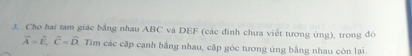 Cho hai tam giác bằng nhau ABC và DEF (các đinh chưa viết tương ứng), trong đó
hat A=hat E, hat C=hat D. Tìm các cặp cạnh bằng nhau, cặp góc tương ứng bằng nhau còn lại.