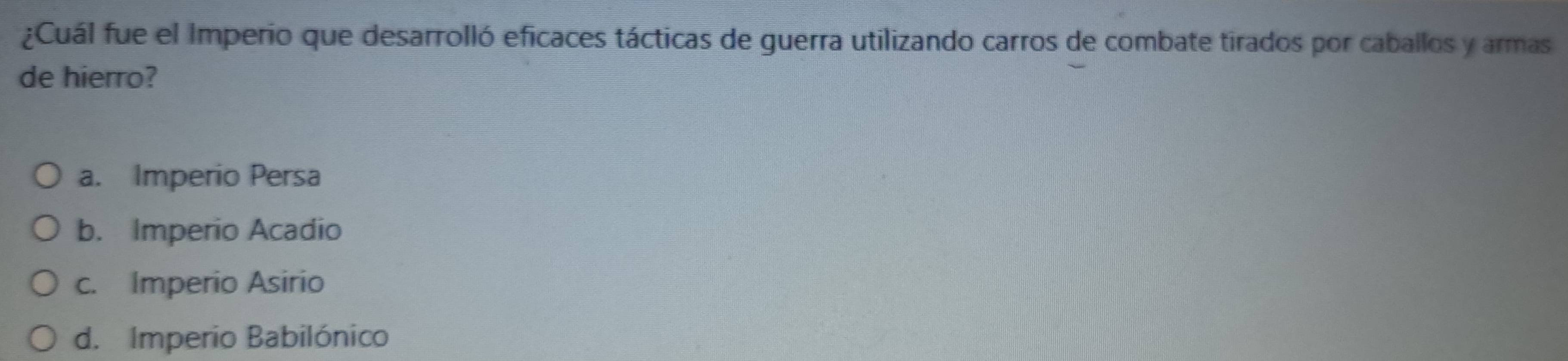 ¿Cuál fue el Imperio que desarrolló eficaces tácticas de guerra utilizando carros de combate tirados por caballos y armas
de hierro?
a. Imperio Persa
b. Imperio Acadio
c. Imperio Asirio
d. Imperio Babilónico