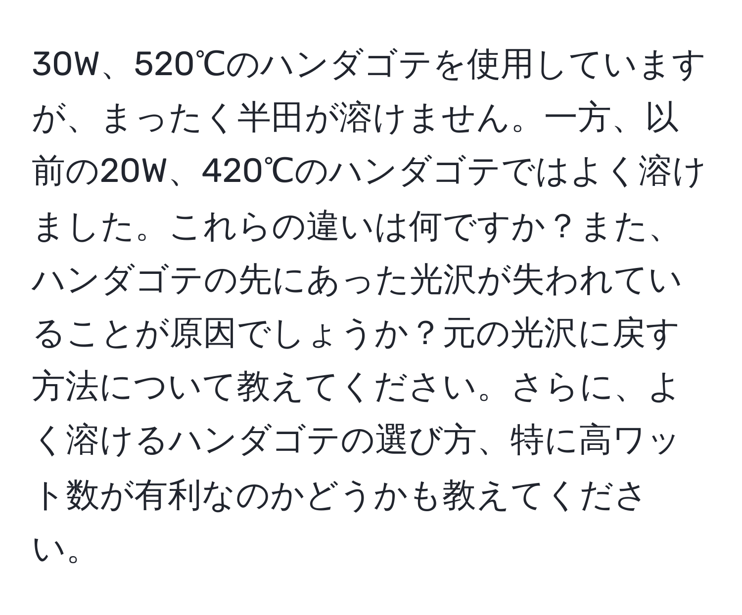 30W、520℃のハンダゴテを使用していますが、まったく半田が溶けません。一方、以前の20W、420℃のハンダゴテではよく溶けました。これらの違いは何ですか？また、ハンダゴテの先にあった光沢が失われていることが原因でしょうか？元の光沢に戻す方法について教えてください。さらに、よく溶けるハンダゴテの選び方、特に高ワット数が有利なのかどうかも教えてください。