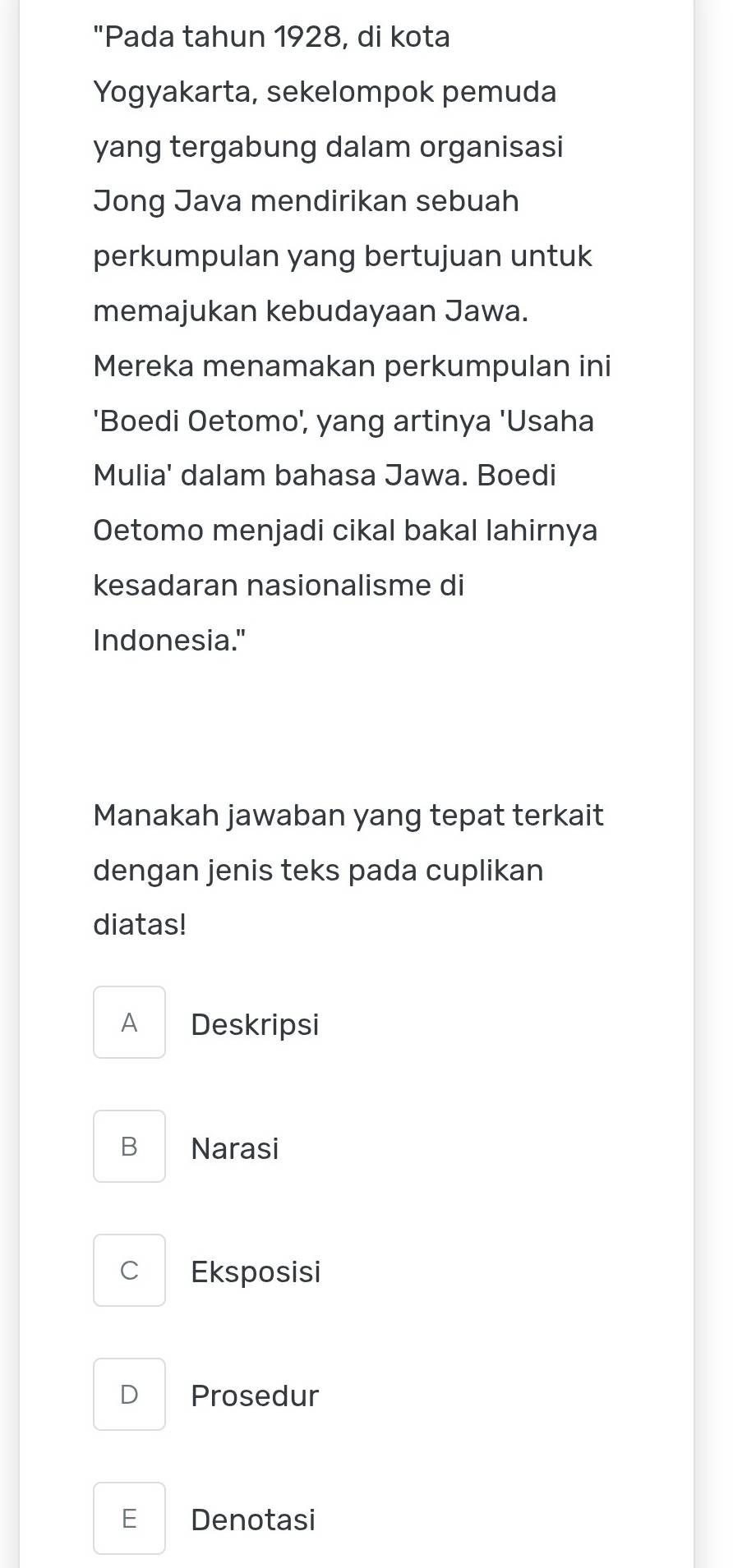 "Pada tahun 1928, di kota
Yogyakarta, sekelompok pemuda
yang tergabung dalam organisasi
Jong Java mendirikan sebuah
perkumpulan yang bertujuan untuk
memajukan kebudayaan Jawa.
Mereka menamakan perkumpulan ini
'Boedi Oetomo', yang artinya 'Usaha
Mulia' dalam bahasa Jawa. Boedi
Oetomo menjadi cikal bakal lahirnya
kesadaran nasionalisme di
Indonesia."
Manakah jawaban yang tepat terkait
dengan jenis teks pada cuplikan
diatas!
A Deskripsi
B Narasi
C Eksposisi
D Prosedur
E Denotasi