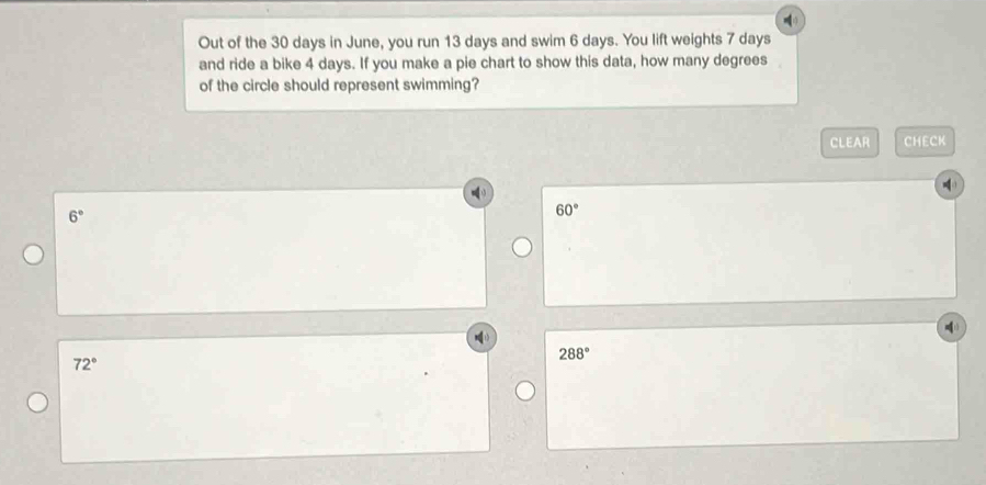 Out of the 30 days in June, you run 13 days and swim 6 days. You lift weights 7 days
and ride a bike 4 days. If you make a pie chart to show this data, how many degrees
of the circle should represent swimming?
CLEAR CHECK
6°
60°
288°
72°