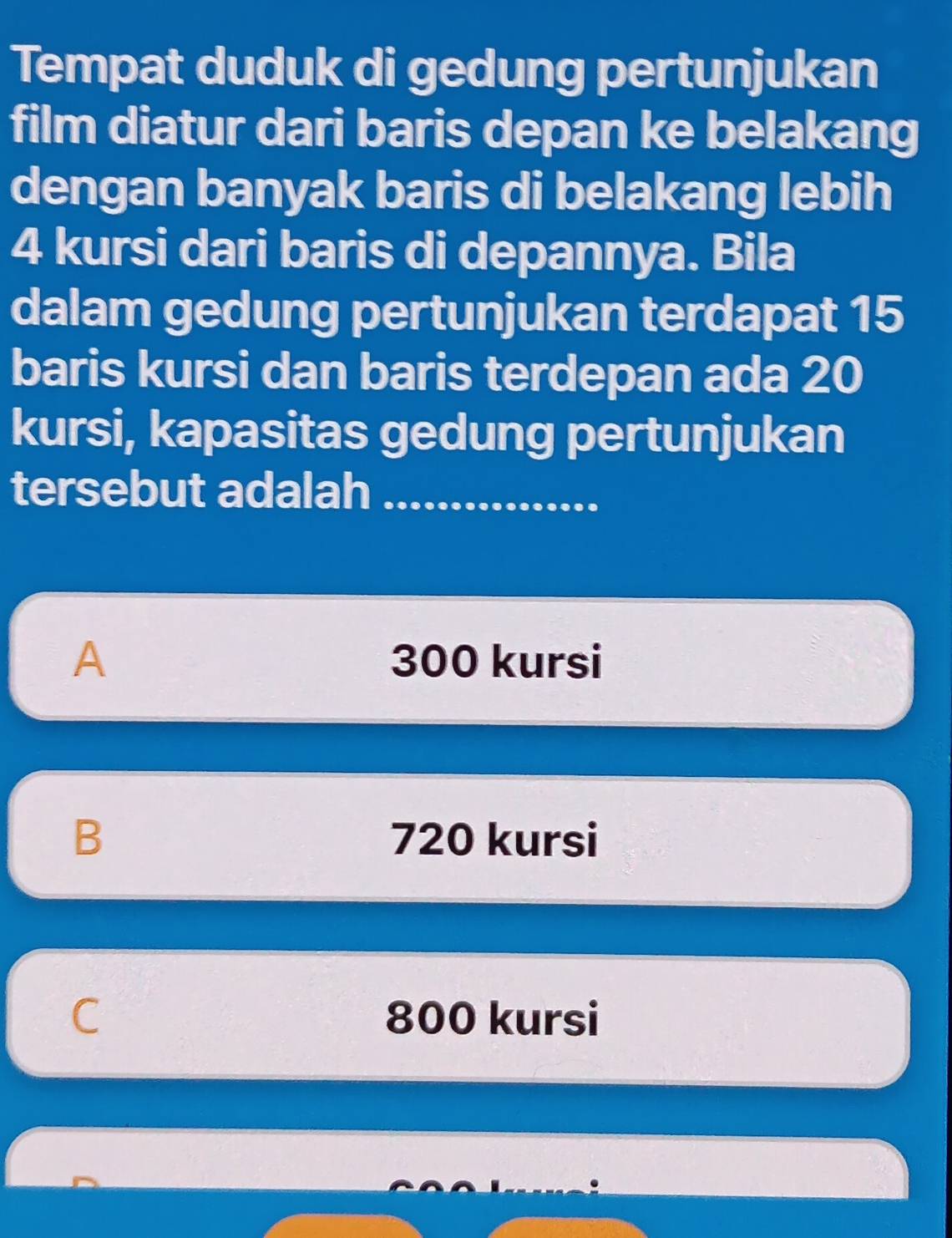 Tempat duduk di gedung pertunjukan
film diatur dari baris depan ke belakang
dengan banyak baris di belakang lebih
4 kursi dari baris di depannya. Bila
dalam gedung pertunjukan terdapat 15
baris kursi dan baris terdepan ada 20
kursi, kapasitas gedung pertunjukan
tersebut adalah_
A 300 kursi
B 720 kursi
C 800 kursi